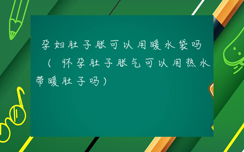 孕妇肚子胀可以用暖水袋吗 (怀孕肚子胀气可以用热水带暖肚子吗)